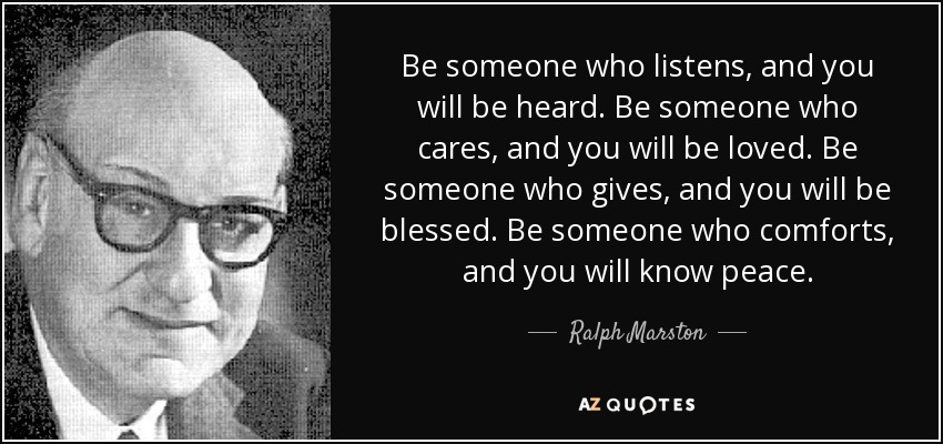 Be someone who listens, and you will be heard. Be someone who cares, and you will be loved. Be someone who gives, and you will be blessed. Be someone who comforts, and you will know peace. - Ralph Marston