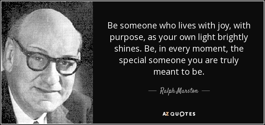 Be someone who lives with joy, with purpose, as your own light brightly shines. Be, in every moment, the special someone you are truly meant to be. - Ralph Marston