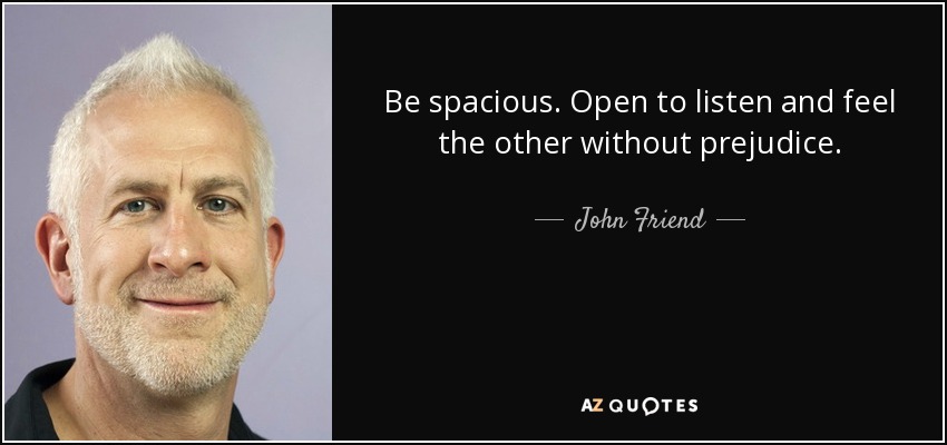 Be spacious. Open to listen and feel the other without prejudice. - John Friend