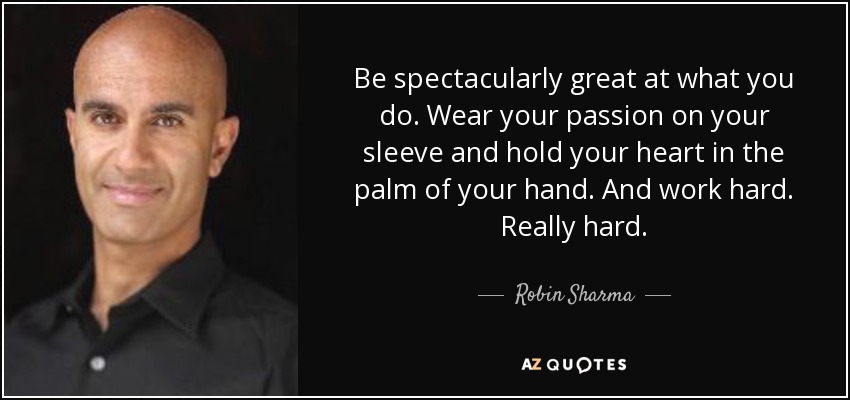 Be spectacularly great at what you do. Wear your passion on your sleeve and hold your heart in the palm of your hand. And work hard. Really hard. - Robin Sharma