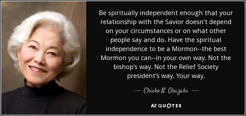 Be spiritually independent enough that your relationship with the Savior doesn't depend on your circumstances or on what other people say and do. Have the spiritual independence to be a Mormon--the best Mormon you can--in your own way. Not the bishop's way. Not the Relief Society president's way. Your way. - Chieko N. Okazaki