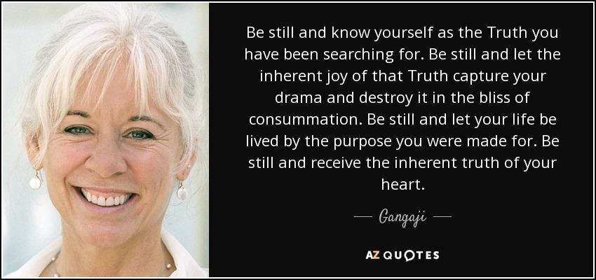 Be still and know yourself as the Truth you have been searching for. Be still and let the inherent joy of that Truth capture your drama and destroy it in the bliss of consummation. Be still and let your life be lived by the purpose you were made for. Be still and receive the inherent truth of your heart. - Gangaji