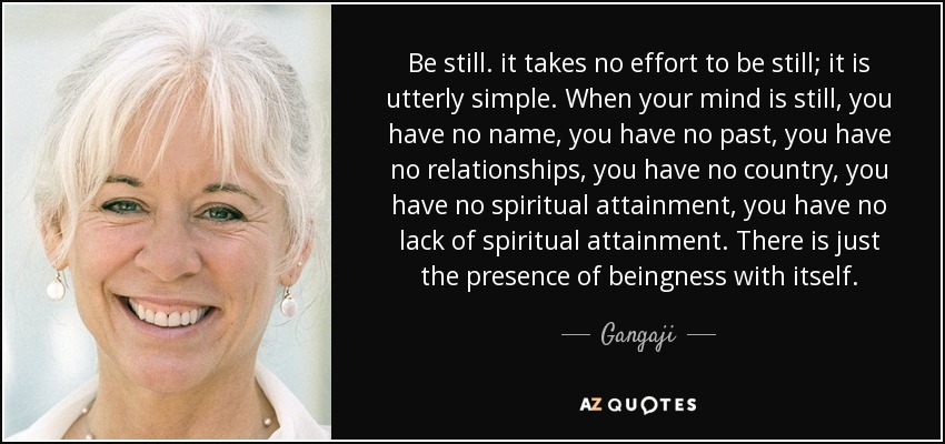 Be still. it takes no effort to be still; it is utterly simple. When your mind is still, you have no name, you have no past, you have no relationships, you have no country, you have no spiritual attainment, you have no lack of spiritual attainment. There is just the presence of beingness with itself. - Gangaji
