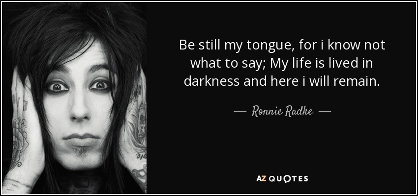 Be still my tongue, for i know not what to say; My life is lived in darkness and here i will remain. - Ronnie Radke