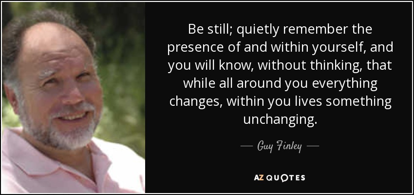 Be still; quietly remember the presence of and within yourself, and you will know, without thinking, that while all around you everything changes, within you lives something unchanging. - Guy Finley