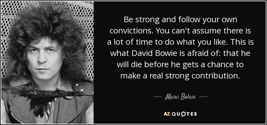 Be strong and follow your own convictions. You can't assume there is a lot of time to do what you like. This is what David Bowie is afraid of: that he will die before he gets a chance to make a real strong contribution. - Marc Bolan