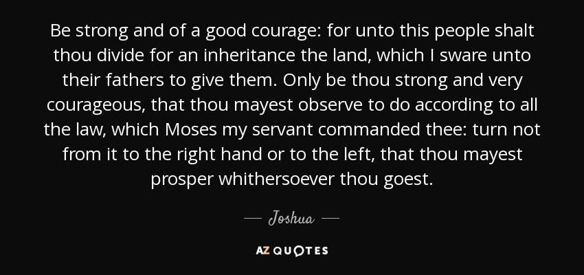 Be strong and of a good courage: for unto this people shalt thou divide for an inheritance the land, which I sware unto their fathers to give them. Only be thou strong and very courageous, that thou mayest observe to do according to all the law, which Moses my servant commanded thee: turn not from it to the right hand or to the left, that thou mayest prosper whithersoever thou goest. - Joshua