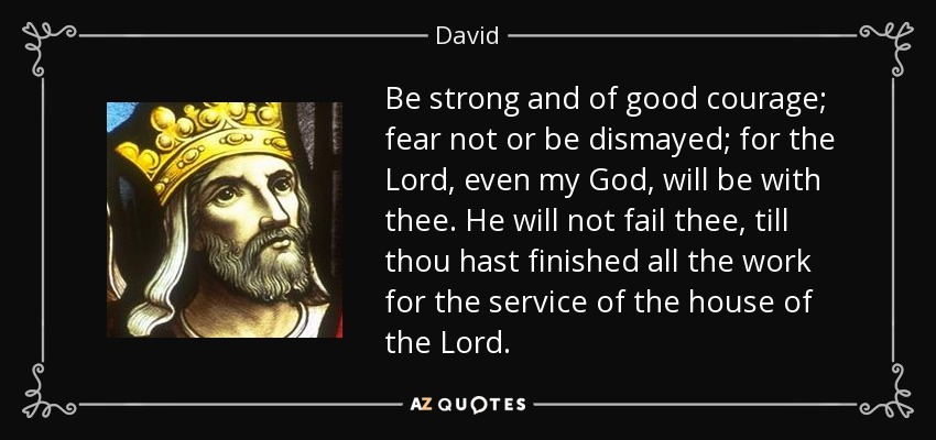 Be strong and of good courage; fear not or be dismayed; for the Lord, even my God, will be with thee. He will not fail thee, till thou hast finished all the work for the service of the house of the Lord. - David
