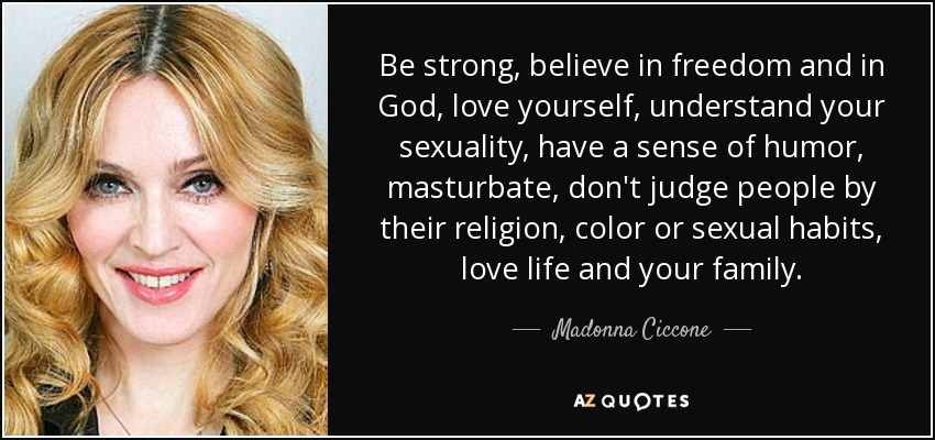 Be strong, believe in freedom and in God, love yourself, understand your sexuality, have a sense of humor, masturbate, don't judge people by their religion, color or sexual habits, love life and your family. - Madonna Ciccone