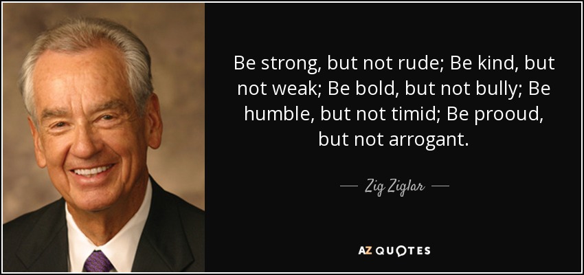 Be strong, but not rude; Be kind, but not weak; Be bold, but not bully; Be humble, but not timid; Be prooud, but not arrogant. - Zig Ziglar