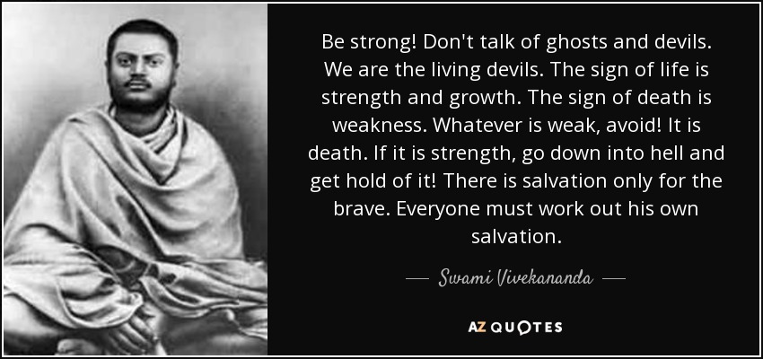 Be strong! Don't talk of ghosts and devils. We are the living devils. The sign of life is strength and growth. The sign of death is weakness. Whatever is weak, avoid! It is death. If it is strength, go down into hell and get hold of it! There is salvation only for the brave. Everyone must work out his own salvation. - Swami Vivekananda