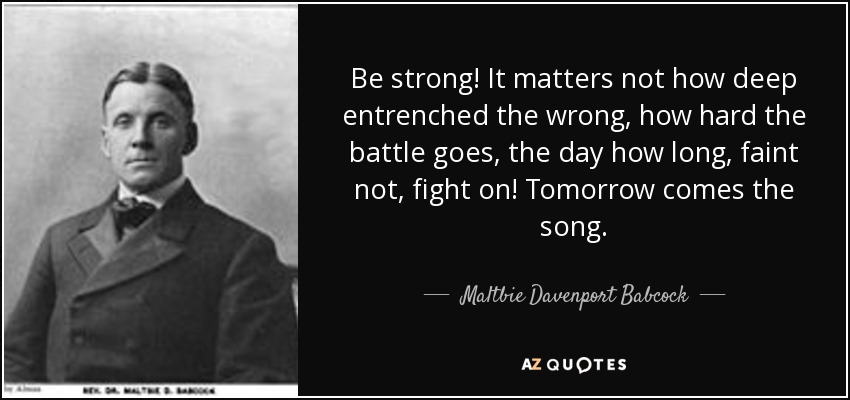 Be strong! It matters not how deep entrenched the wrong, how hard the battle goes, the day how long, faint not, fight on! Tomorrow comes the song. - Maltbie Davenport Babcock