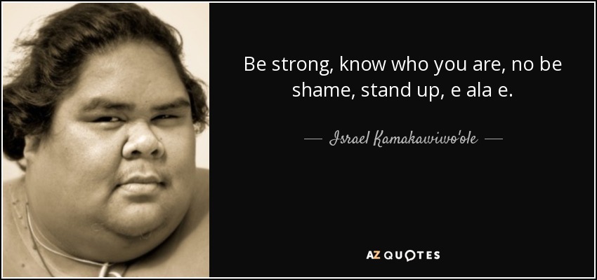 Be strong, know who you are, no be shame, stand up, e ala e. - Israel Kamakawiwo'ole