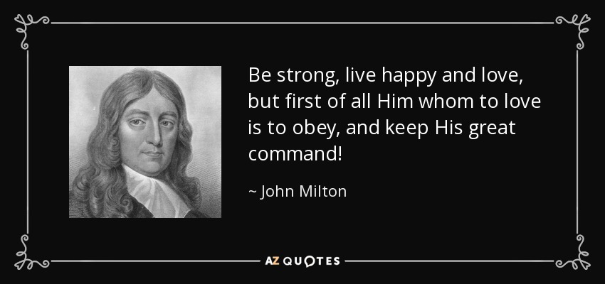 Be strong, live happy and love, but first of all Him whom to love is to obey, and keep His great command! - John Milton