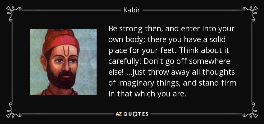 Be strong then, and enter into your own body; there you have a solid place for your feet. Think about it carefully! Don't go off somewhere else! ...just throw away all thoughts of imaginary things, and stand firm in that which you are. - Kabir