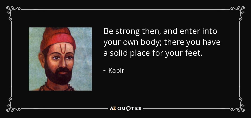 Be strong then, and enter into your own body; there you have a solid place for your feet. - Kabir