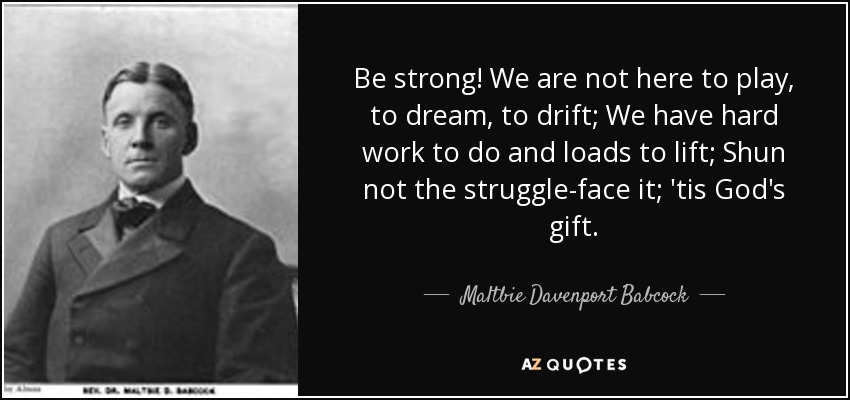Be strong! We are not here to play, to dream, to drift; We have hard work to do and loads to lift; Shun not the struggle-face it; 'tis God's gift. - Maltbie Davenport Babcock