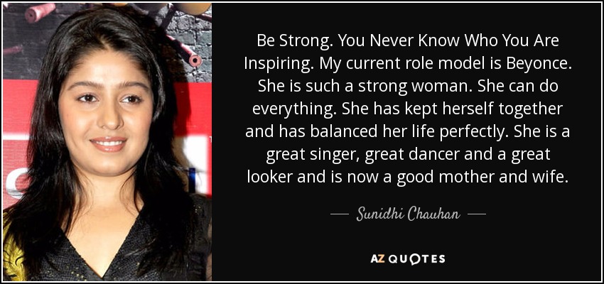 Be Strong. You Never Know Who You Are Inspiring. My current role model is Beyonce. She is such a strong woman. She can do everything. She has kept herself together and has balanced her life perfectly. She is a great singer, great dancer and a great looker and is now a good mother and wife. - Sunidhi Chauhan