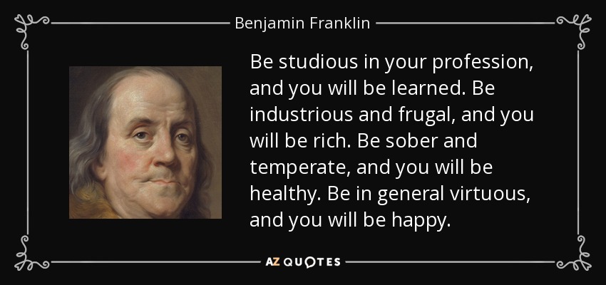 Be studious in your profession, and you will be learned. Be industrious and frugal, and you will be rich. Be sober and temperate, and you will be healthy. Be in general virtuous, and you will be happy. - Benjamin Franklin