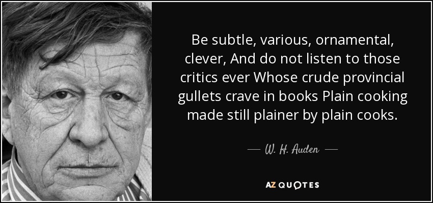 Be subtle, various, ornamental, clever, And do not listen to those critics ever Whose crude provincial gullets crave in books Plain cooking made still plainer by plain cooks. - W. H. Auden