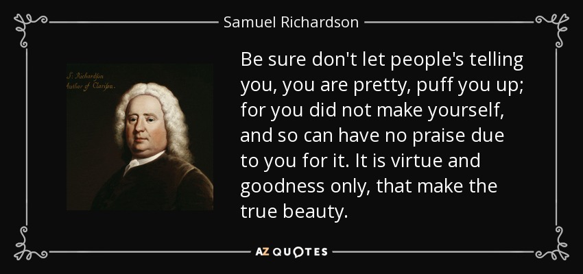 Be sure don't let people's telling you, you are pretty, puff you up; for you did not make yourself, and so can have no praise due to you for it. It is virtue and goodness only, that make the true beauty. - Samuel Richardson