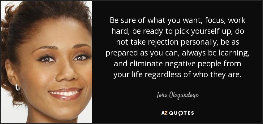 Be sure of what you want, focus, work hard, be ready to pick yourself up, do not take rejection personally, be as prepared as you can, always be learning, and eliminate negative people from your life regardless of who they are. - Toks Olagundoye