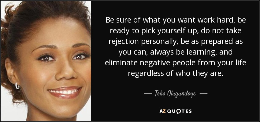 Be sure of what you want work hard, be ready to pick yourself up, do not take rejection personally, be as prepared as you can, always be learning, and eliminate negative people from your life regardless of who they are. - Toks Olagundoye