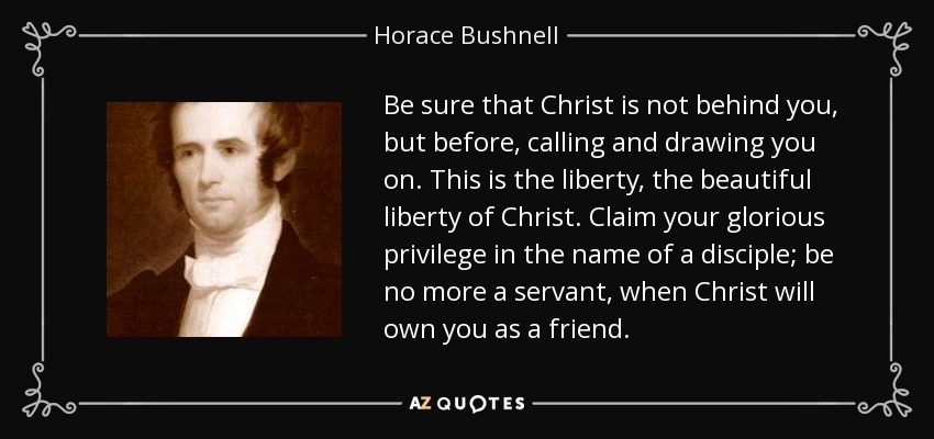 Be sure that Christ is not behind you, but before, calling and drawing you on. This is the liberty, the beautiful liberty of Christ. Claim your glorious privilege in the name of a disciple; be no more a servant, when Christ will own you as a friend. - Horace Bushnell