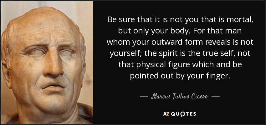 Be sure that it is not you that is mortal, but only your body. For that man whom your outward form reveals is not yourself; the spirit is the true self, not that physical figure which and be pointed out by your finger. - Marcus Tullius Cicero