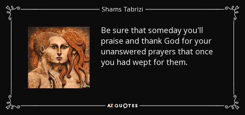 Be sure that someday you'll praise and thank God for your unanswered prayers that once you had wept for them. - Shams Tabrizi