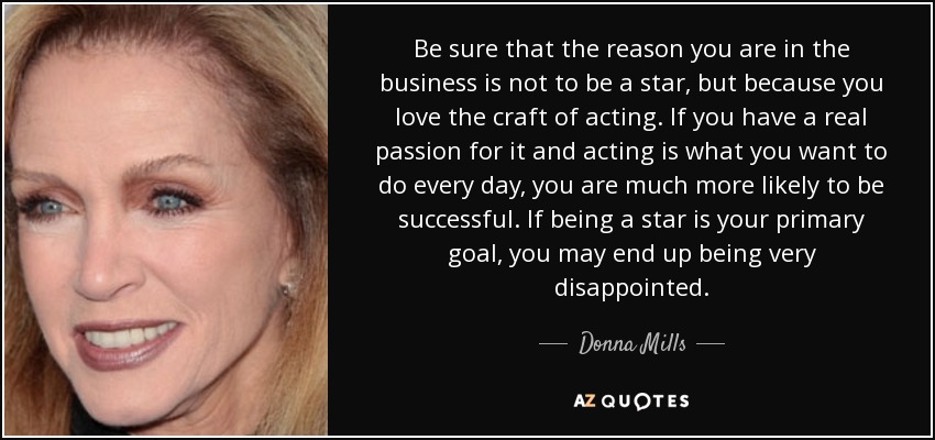 Be sure that the reason you are in the business is not to be a star, but because you love the craft of acting. If you have a real passion for it and acting is what you want to do every day, you are much more likely to be successful. If being a star is your primary goal, you may end up being very disappointed. - Donna Mills