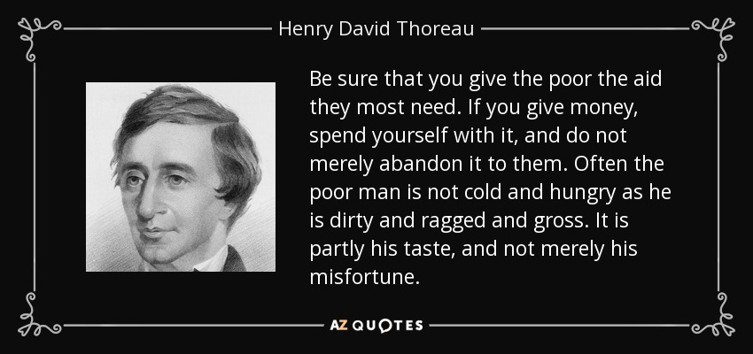 Be sure that you give the poor the aid they most need. If you give money, spend yourself with it, and do not merely abandon it to them. Often the poor man is not cold and hungry as he is dirty and ragged and gross. It is partly his taste, and not merely his misfortune. - Henry David Thoreau