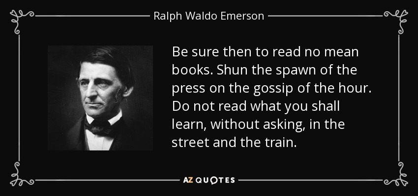 Be sure then to read no mean books. Shun the spawn of the press on the gossip of the hour. Do not read what you shall learn, without asking, in the street and the train. - Ralph Waldo Emerson