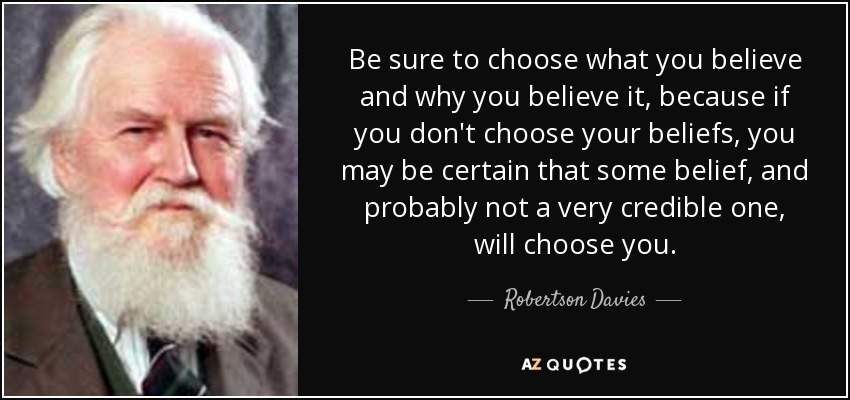 Be sure to choose what you believe and why you believe it, because if you don't choose your beliefs, you may be certain that some belief, and probably not a very credible one, will choose you. - Robertson Davies