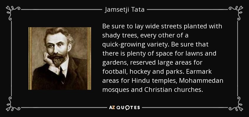 Be sure to lay wide streets planted with shady trees, every other of a quick-growing variety. Be sure that there is plenty of space for lawns and gardens, reserved large areas for football, hockey and parks. Earmark areas for Hindu temples, Mohammedan mosques and Christian churches. - Jamsetji Tata