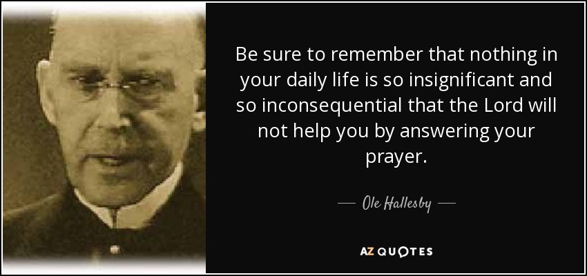 Be sure to remember that nothing in your daily life is so insignificant and so inconsequential that the Lord will not help you by answering your prayer. - Ole Hallesby
