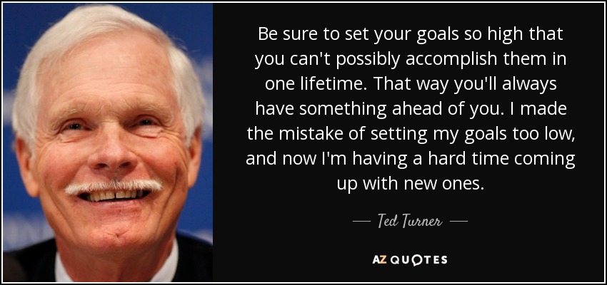 Be sure to set your goals so high that you can't possibly accomplish them in one lifetime. That way you'll always have something ahead of you. I made the mistake of setting my goals too low, and now I'm having a hard time coming up with new ones. - Ted Turner