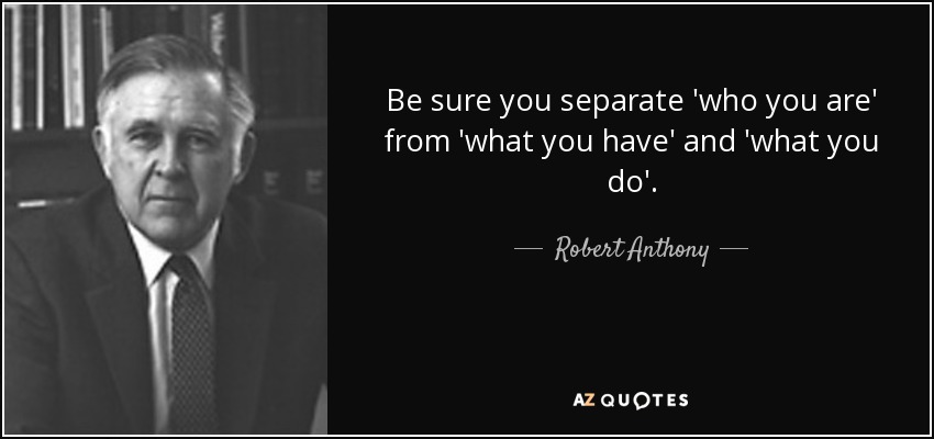 Be sure you separate 'who you are' from 'what you have' and 'what you do'. - Robert Anthony