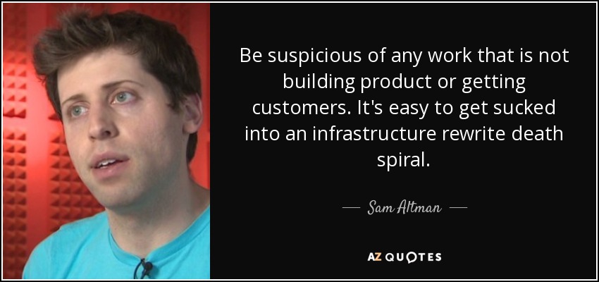 Be suspicious of any work that is not building product or getting customers. It's easy to get sucked into an infrastructure rewrite death spiral. - Sam Altman
