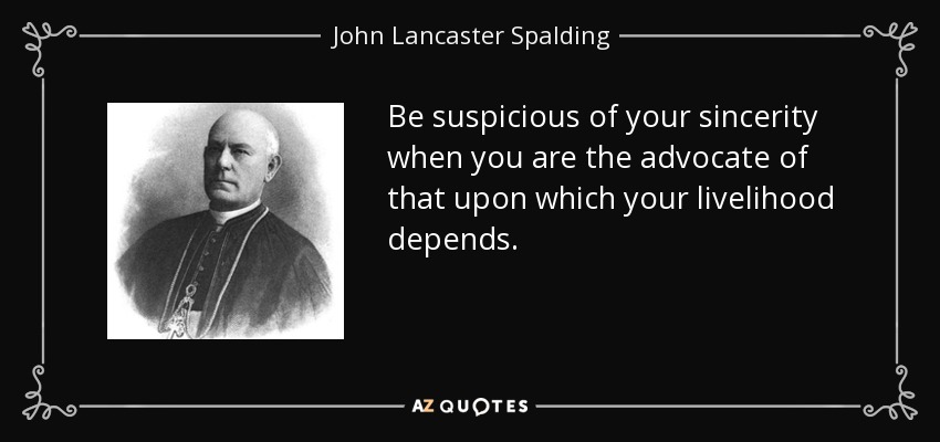 Be suspicious of your sincerity when you are the advocate of that upon which your livelihood depends. - John Lancaster Spalding