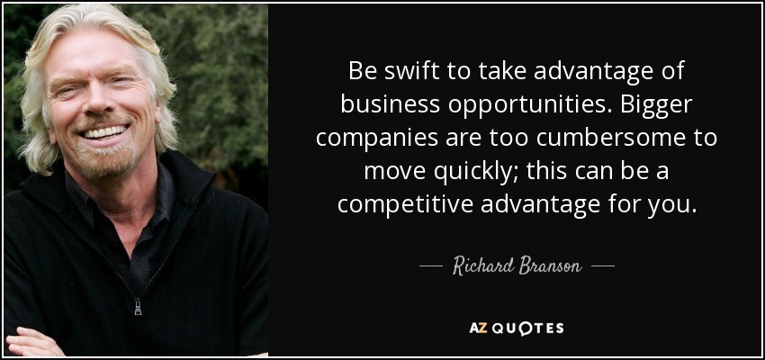 Be swift to take advantage of business opportunities. Bigger companies are too cumbersome to move quickly; this can be a competitive advantage for you. - Richard Branson