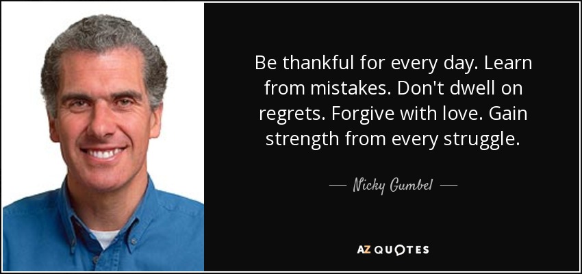 Be thankful for every day. Learn from mistakes. Don't dwell on regrets. Forgive with love. Gain strength from every struggle. - Nicky Gumbel