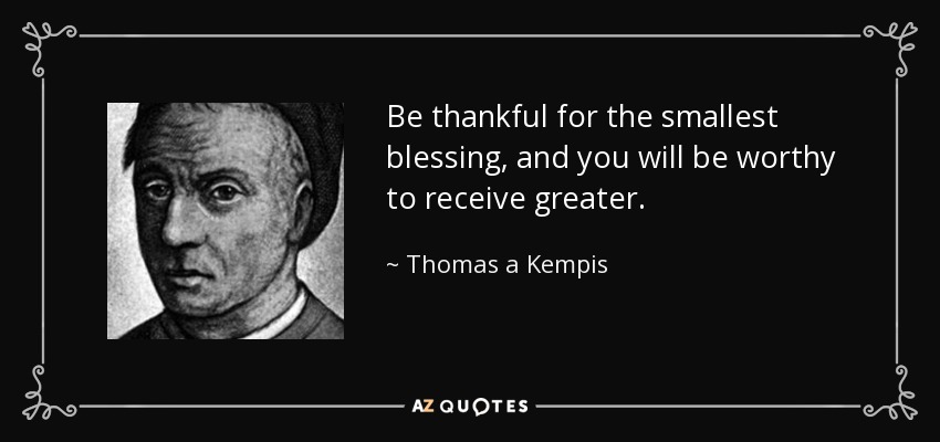 Be thankful for the smallest blessing, and you will be worthy to receive greater. - Thomas a Kempis