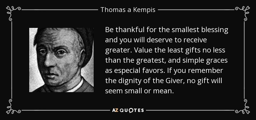 Be thankful for the smallest blessing and you will deserve to receive greater. Value the least gifts no less than the greatest, and simple graces as especial favors. If you remember the dignity of the Giver, no gift will seem small or mean. - Thomas a Kempis