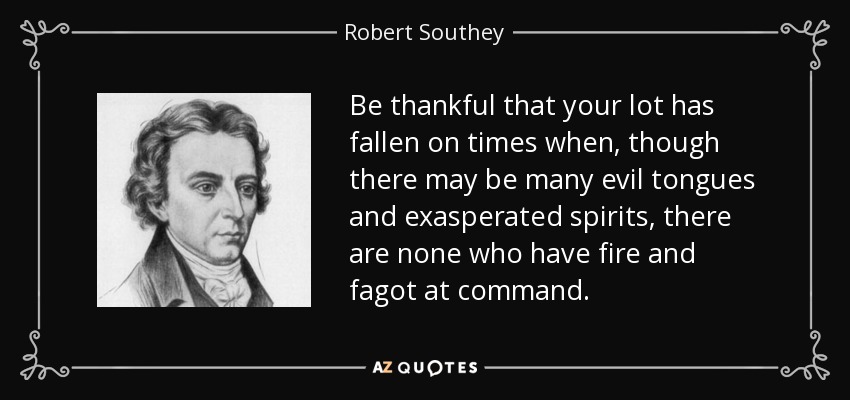 Be thankful that your lot has fallen on times when, though there may be many evil tongues and exasperated spirits, there are none who have fire and fagot at command. - Robert Southey
