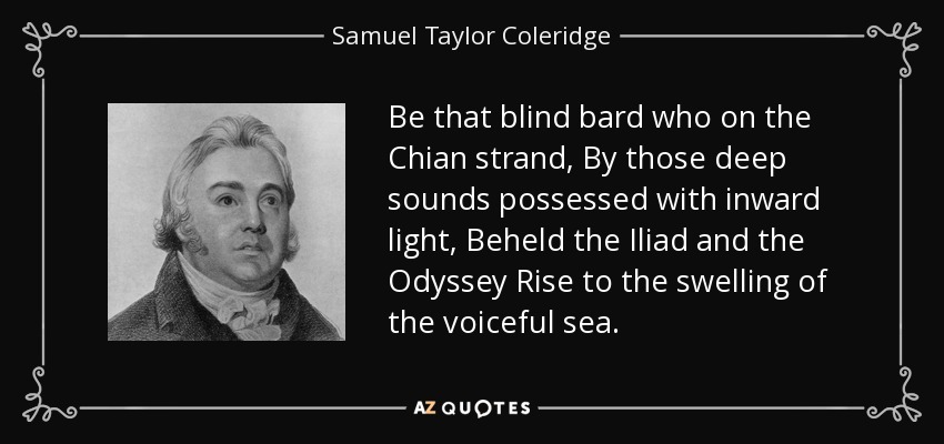 Be that blind bard who on the Chian strand, By those deep sounds possessed with inward light, Beheld the Iliad and the Odyssey Rise to the swelling of the voiceful sea. - Samuel Taylor Coleridge