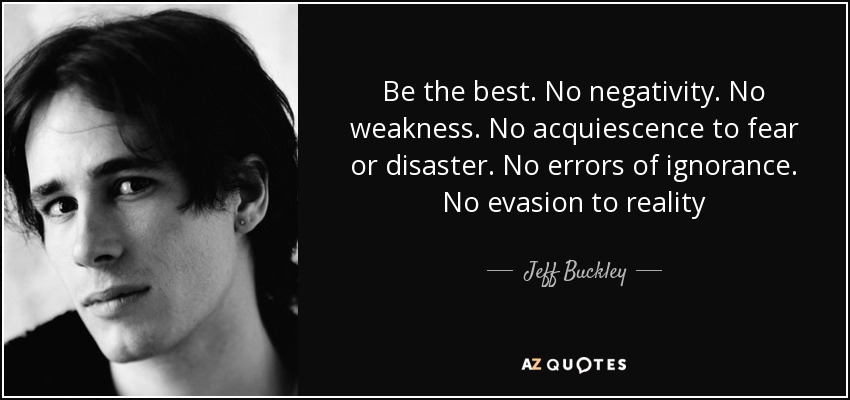 Be the best. No negativity. No weakness. No acquiescence to fear or disaster. No errors of ignorance. No evasion to reality - Jeff Buckley