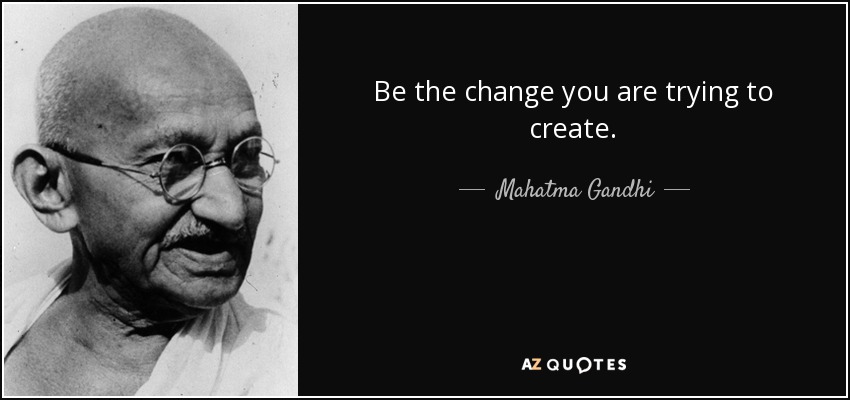Be the change you are trying to create. - Mahatma Gandhi