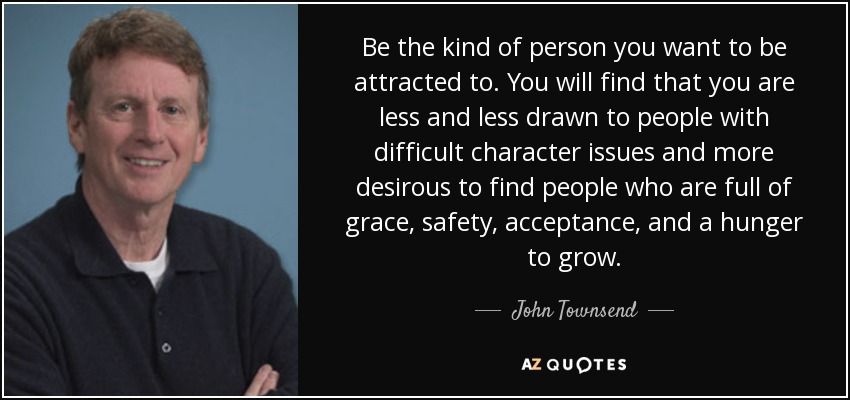 Be the kind of person you want to be attracted to. You will find that you are less and less drawn to people with difficult character issues and more desirous to find people who are full of grace, safety, acceptance, and a hunger to grow. - John Townsend