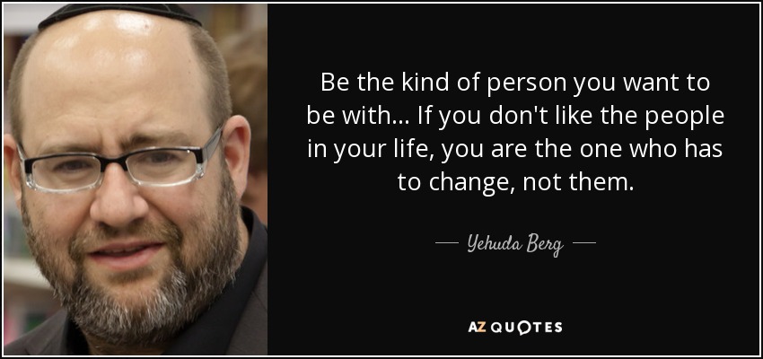 Be the kind of person you want to be with... If you don't like the people in your life, you are the one who has to change, not them. - Yehuda Berg